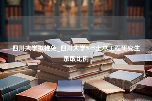 四川大学拟推免_四川大学2022土木工程研究生录取比例
